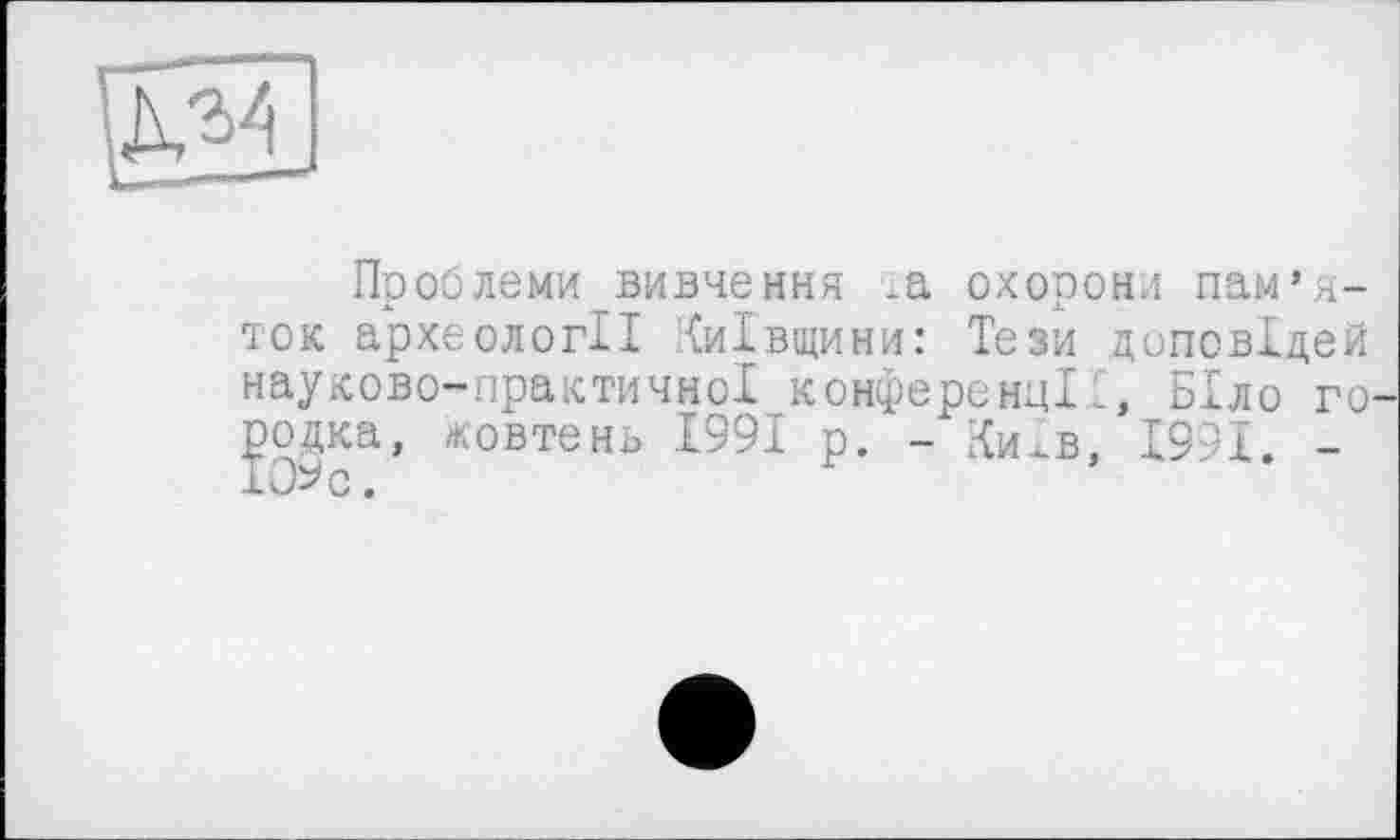 ﻿
Проблеми вивчення .а охорони пам’яток археології Київщини: Тези доповідей науково-практичної конференцій, Біло го родка, жовтень 1991 р. -Київ, 1991. -ІОЬс.